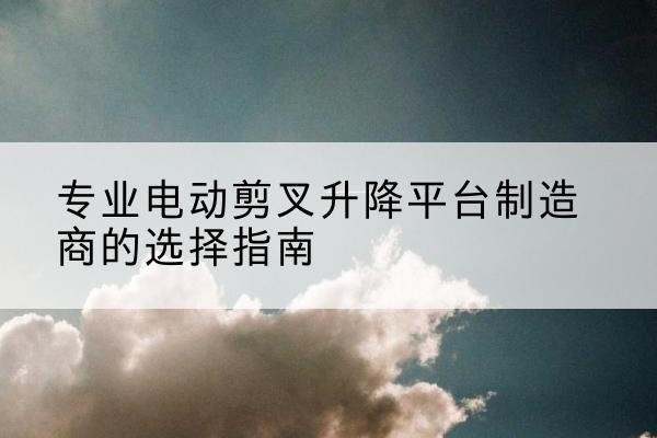 湖口电动剪叉升降平台厂家-专业电动剪叉升降平台制造商的选择指南