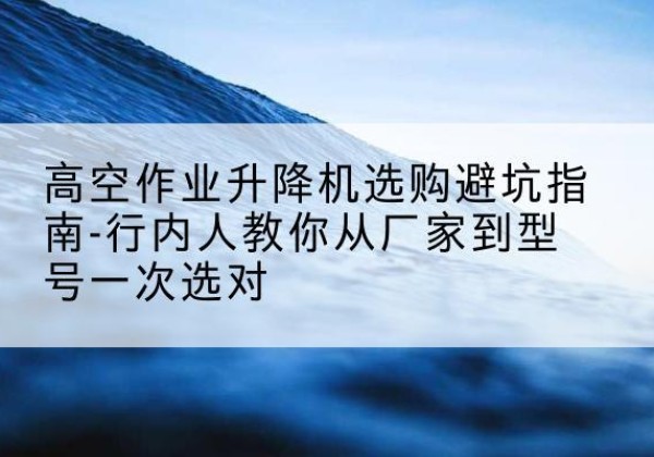 湖口升降平台厂家-高空作业升降机选购避坑指南-行内人教你从厂家到型号一次选对