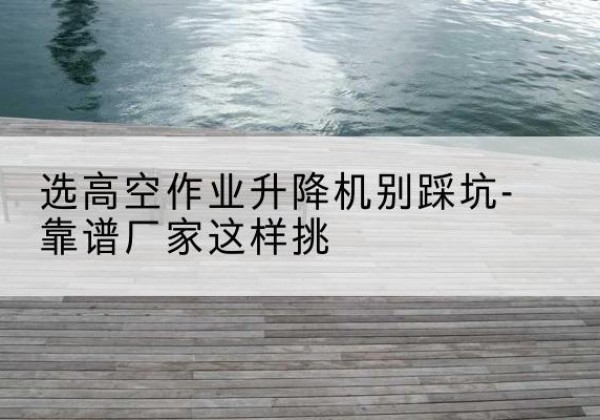 湖口剪叉式升降机厂家-选高空作业升降机别踩坑-靠谱厂家这样挑