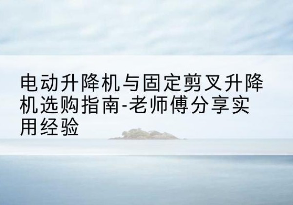 湖口电动升降机怎么选-电动升降机与固定剪叉升降机选购指南-老师傅分享实用经验