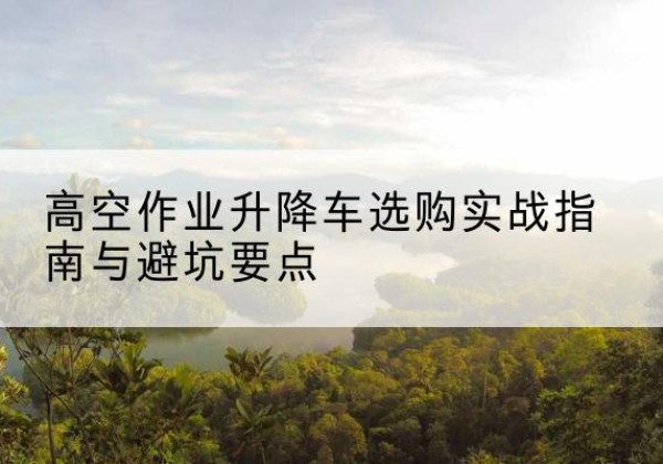湖口升降车怎么选-高空作业升降车选购实战指南与避坑要点
