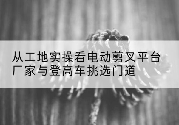 湖口电动剪叉升降平台厂家-从工地实操看电动剪叉平台厂家与登高车挑选门道