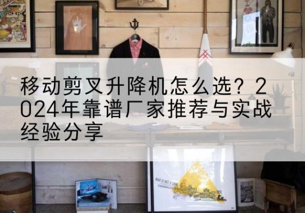 湖口升降平台厂家推荐-移动剪叉升降机怎么选？2024年靠谱厂家推荐与实战经验分享