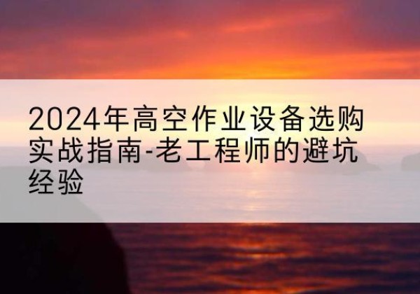 湖口高空作业升降机厂家推荐-2024年高空作业设备选购实战指南-老工程师的避坑经验