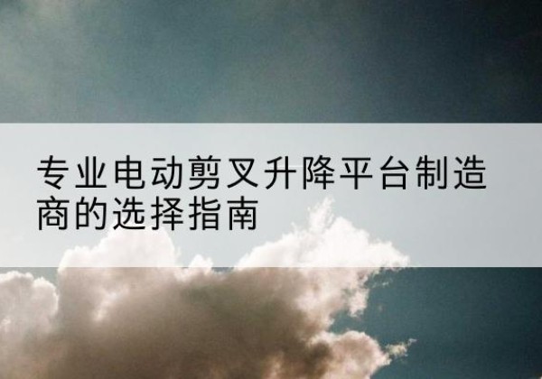 湖口电动剪叉升降平台厂家-专业电动剪叉升降平台制造商的选择指南