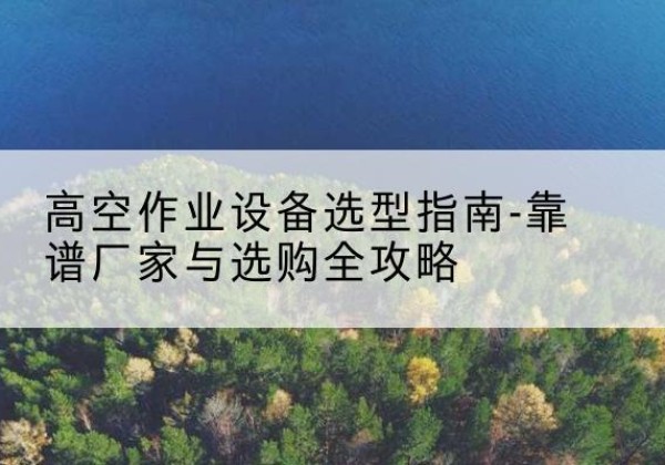 湖口升降车厂家-高空作业设备选型指南-靠谱厂家与选购全攻略