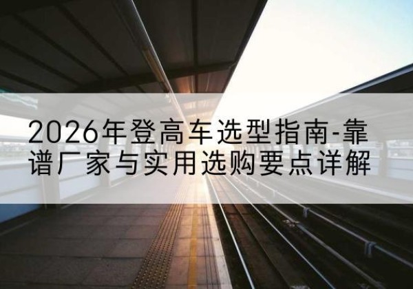 湖口登高车厂家推荐-2026年登高车选型指南-靠谱厂家与实用选购要点详解